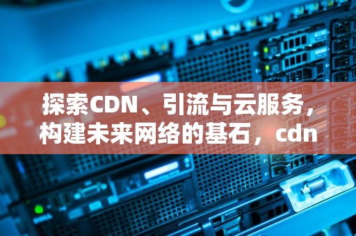 探索CDN、引流与云服务，构建未来网络的基石，cdn引入业务