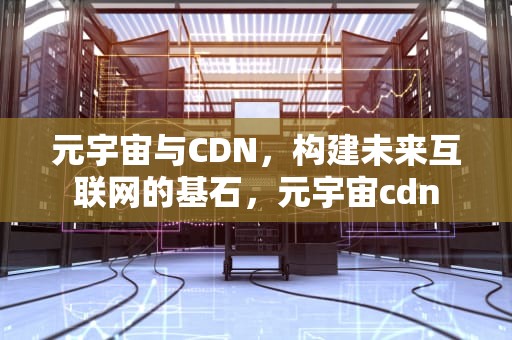 元宇宙与CDN，构建未来互联网的基石，元宇宙cdn
