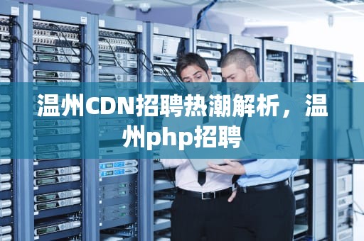 温州CDN招聘热潮解析，温州php招聘