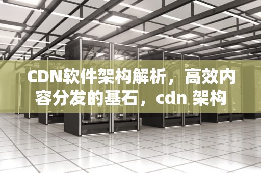 CDN软件架构解析，高效内容分发的基石，cdn 架构