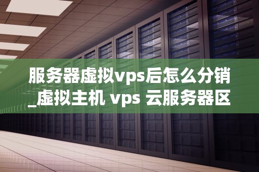 服务器虚拟vps后怎么分销_虚拟主机 vps 云服务器区别_服务器虚拟VPS的分销策略
