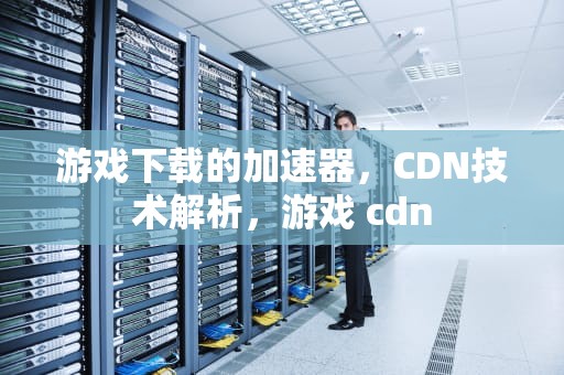 游戏下载的加速器，CDN技术解析，游戏 cdn