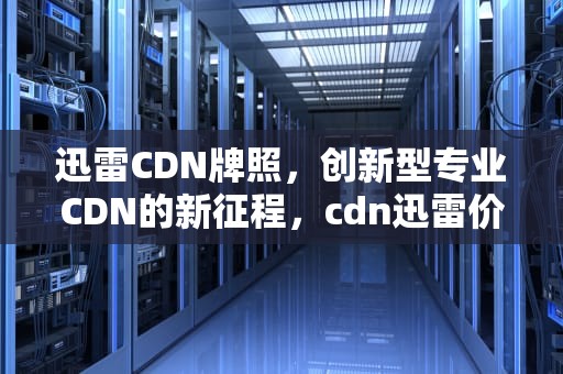 迅雷CDN牌照，创新型专业CDN的新征程，cdn迅雷价格