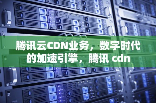 腾讯云CDN业务，数字时代的加速引擎，腾讯 cdn