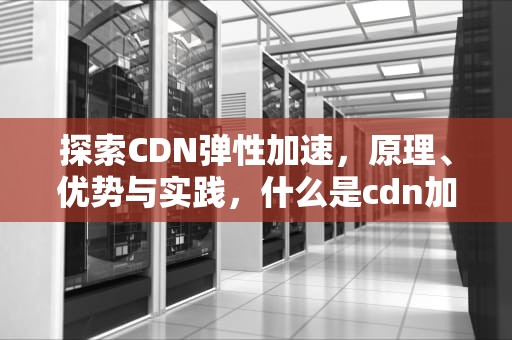探索CDN弹性加速，原理、优势与实践，什么是cdn加速