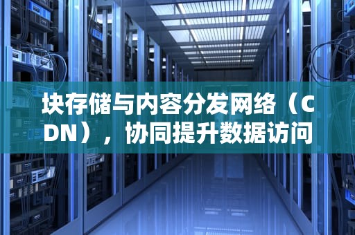 块存储与内容分发网络（CDN），协同提升数据访问速度，cdn文件存储