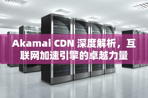 Akamai CDN 深度解析，互联网加速引擎的卓越力量