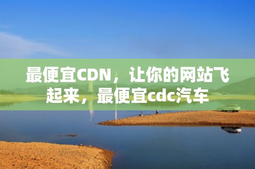 最便宜CDN，让你的网站飞起来，最便宜cdc汽车