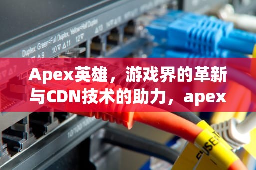 Apex英雄，游戏界的革新与CDN技术的助力，apex英雄cdk怎么兑换