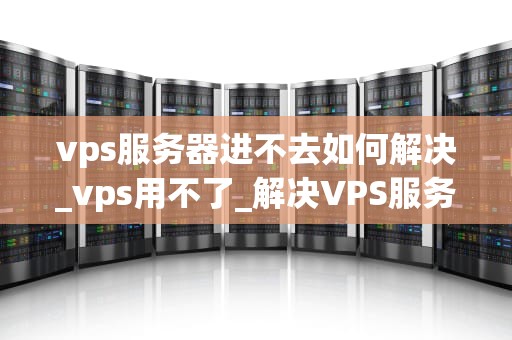 vps服务器进不去如何解决_vps用不了_解决VPS服务器无法访问的问题