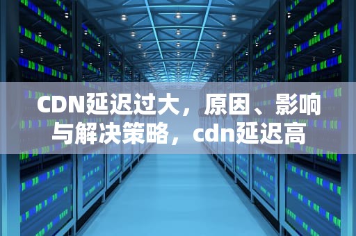 CDN延迟过大，原因、影响与解决策略，cdn延迟高