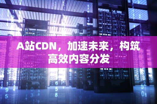 A站CDN，加速未来，构筑高效内容分发