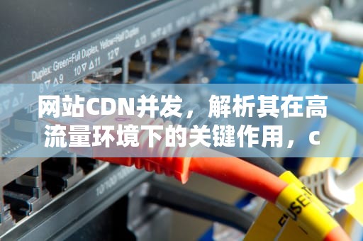 网站CDN并发，解析其在高流量环境下的关键作用，cdn高并发