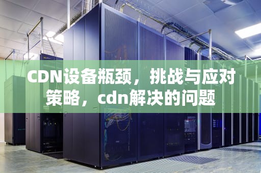 CDN设备瓶颈，挑战与应对策略，cdn解决的问题