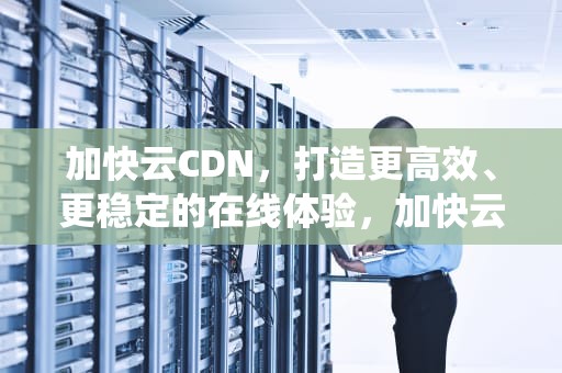 加快云CDN，打造更高效、更稳定的在线体验，加快云操作系统迭代升级推动什么等技术创新