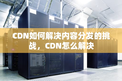 CDN如何解决内容分发的挑战，CDN怎么解决