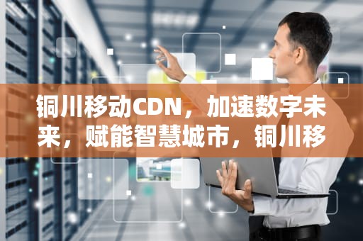 铜川移动CDN，加速数字未来，赋能智慧城市，铜川移动营业厅