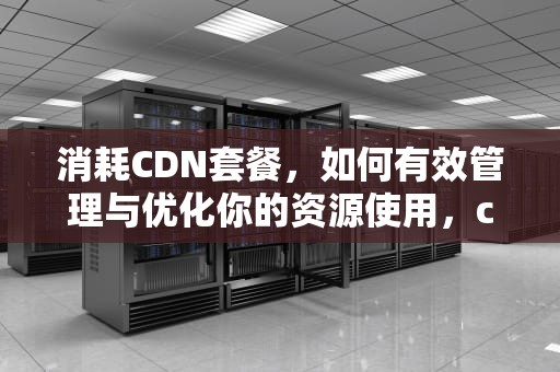 消耗CDN套餐，如何有效管理与优化你的资源使用，cdn套餐流量包