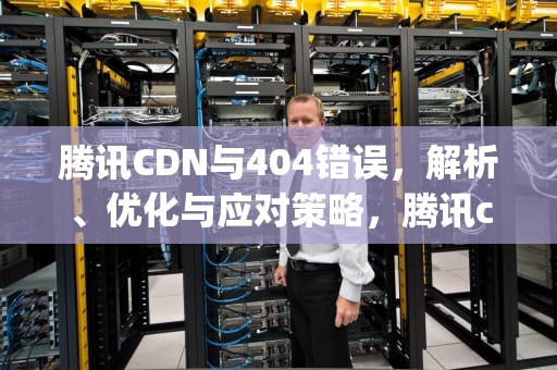 腾讯CDN与404错误，解析、优化与应对策略，腾讯cdn api