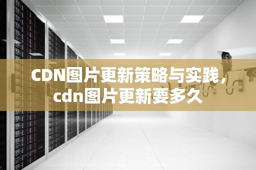 CDN图片更新策略与实践，cdn图片更新要多久