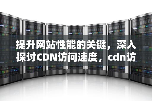 提升网站性能的关键，深入探讨CDN访问速度，cdn访问速度慢解决方法