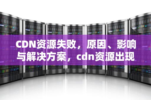 CDN资源失败，原因、影响与解决方案，cdn资源出现问题