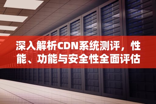 深入解析CDN系统测评，性能、功能与安全性全面评估，cdn 技术