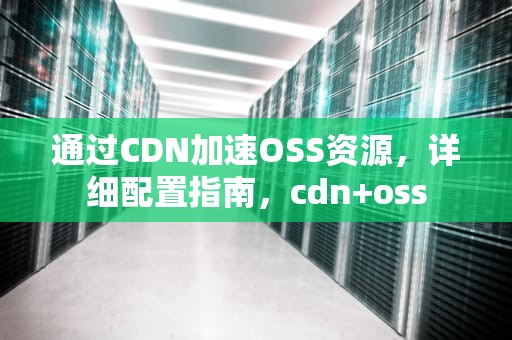 通过CDN加速OSS资源，详细配置指南，cdn+oss