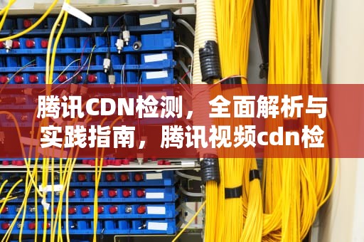腾讯CDN检测，全面解析与实践指南，腾讯视频cdn检测异常