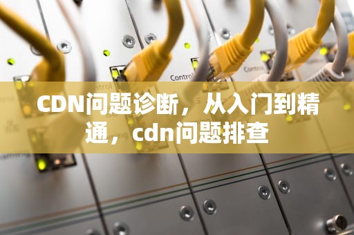 CDN问题诊断，从入门到精通，cdn问题排查