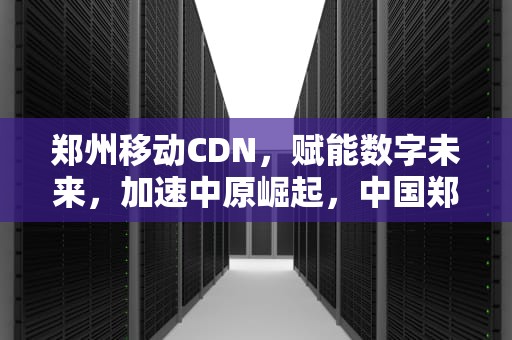 郑州移动CDN，赋能数字未来，加速中原崛起，中国郑州移动