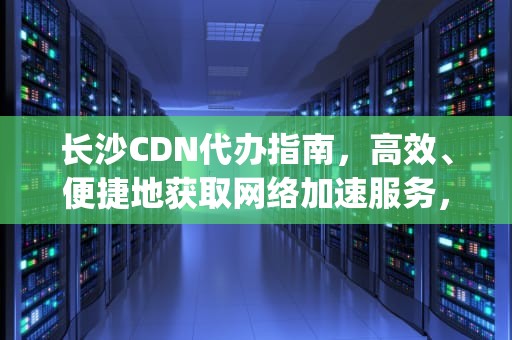长沙CDN代办指南，高效、便捷地获取网络加速服务，长沙icp许可证代办