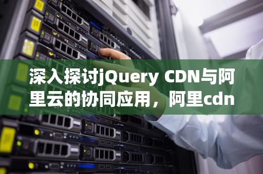 深入探讨jQuery CDN与阿里云的协同应用，阿里cdn使用
