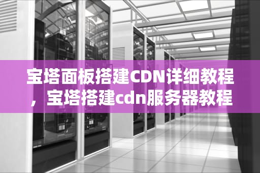 宝塔面板搭建CDN详细教程，宝塔搭建cdn服务器教程