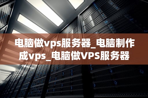 电脑做vps服务器_电脑制作成vps_电脑做VPS服务器的全面指南