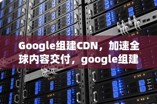 Google组建CDN，加速全球内容交付，google组建优秀团队的关键是什么