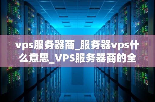 vps服务器商_服务器vps什么意思_VPS服务器商的全面解析
