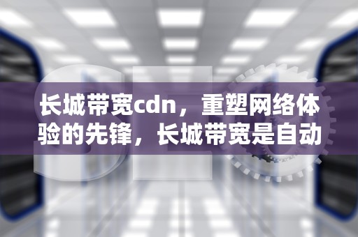 长城带宽cdn，重塑网络体验的先锋，长城带宽是自动扣钱吗