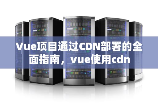 Vue项目通过CDN部署的全面指南，vue使用cdn