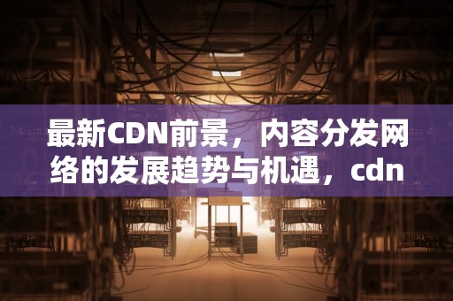 最新CDN前景，内容分发网络的发展趋势与机遇，cdn发展前景