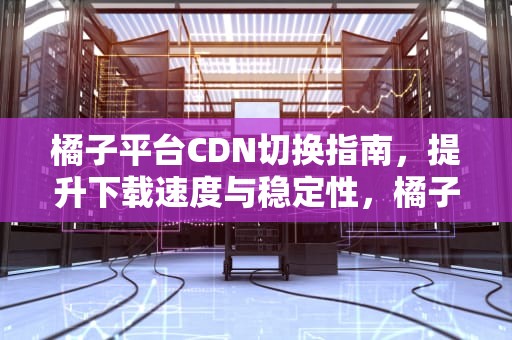 橘子平台CDN切换指南，提升下载速度与稳定性，橘子切换是啥意思
