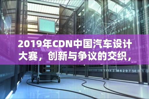 2019年CDN中国汽车设计大赛，创新与争议的交织，cdn大赛
