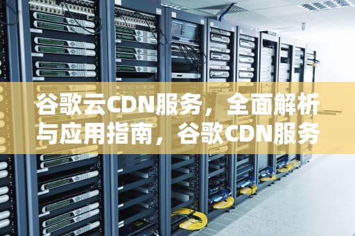 谷歌云CDN服务，全面解析与应用指南，谷歌CDN服务租用