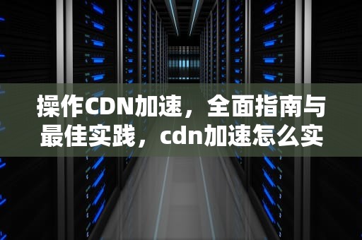 操作CDN加速，全面指南与最佳实践，cdn加速怎么实现