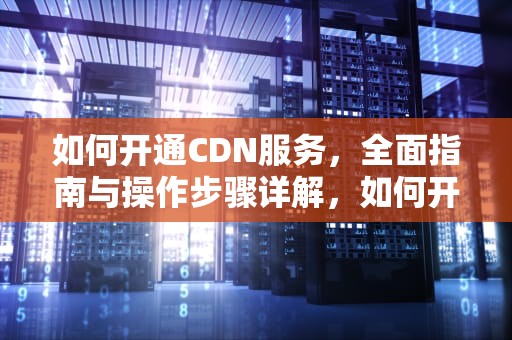 如何开通CDN服务，全面指南与操作步骤详解，如何开通CDID