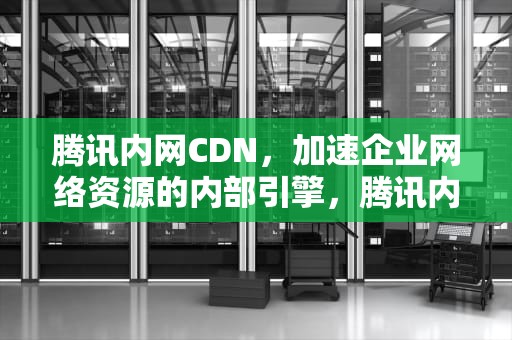 腾讯内网CDN，加速企业网络资源的内部引擎，腾讯内网相亲
