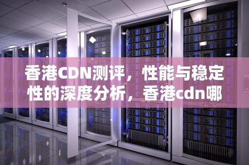 香港CDN测评，性能与稳定性的深度分析，香港cdn哪家好