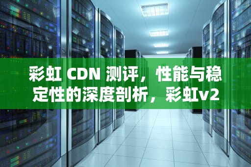 彩虹 CDN 测评，性能与稳定性的深度剖析，彩虹v2