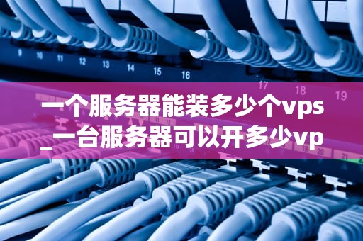 一个服务器能装多少个vps_一台服务器可以开多少vps_服务器能装多少个VPS的探讨