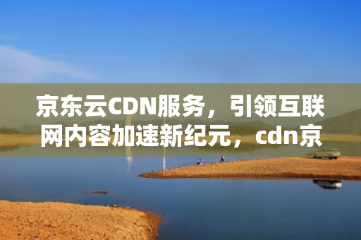 京东云CDN服务，引领互联网内容加速新纪元，cdn京东云